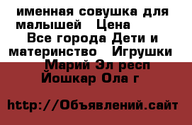 именная совушка для малышей › Цена ­ 600 - Все города Дети и материнство » Игрушки   . Марий Эл респ.,Йошкар-Ола г.